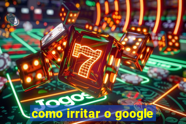 como irritar o google